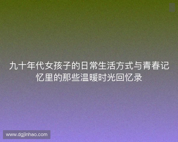 九十年代女孩子的日常生活方式与青春记忆里的那些温暖时光回忆录