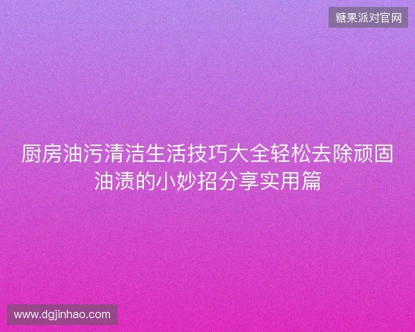 厨房油污清洁生活技巧大全轻松去除顽固油渍的小妙招分享实用篇