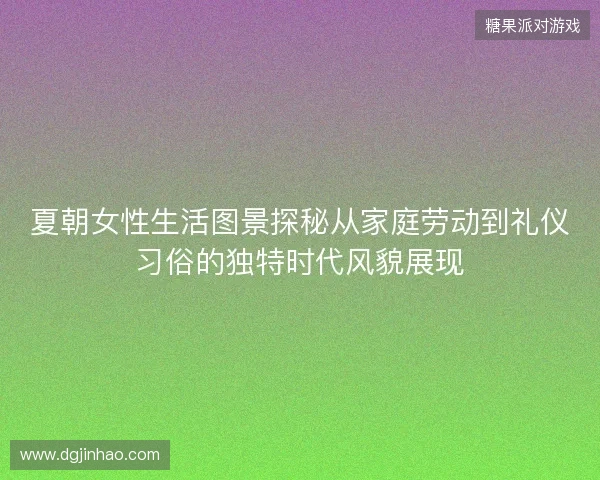 夏朝女性生活图景探秘从家庭劳动到礼仪习俗的独特时代风貌展现